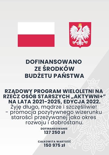 Plakat: Dofinansowano ze środków budżetu państwa. Rządowy program wieloletni na rzecz osób starszych "Aktywni +" na lata 2021-2025, edycja 2022
"Żyję długo, mądrze i szczęśliwie!" - promocja pozytywnego wizerunku starości przeżywanej jako okres rozwoju i dobrostanu.
dofinansowanie: 137 250zł
całkowita wartość: 150 975zł