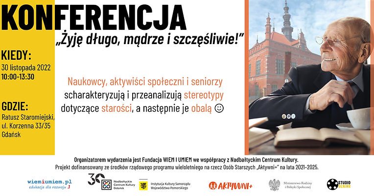 Treść plakatu:
Konferencja "żyję długo, mądrze i szczęśliwie!"
Kiedy? 30 listopada 2022 w godz. 10-13:30
gdzie? Ratusz staromiejski, ul.Korzenna 33/35, Gdańsk
Naukowcy, aktywiści społeczni i seniorzy scharakteryzują i przeanalizują stereotypy dotyczące starości, a następnie je obalą
